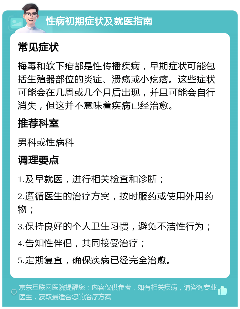 性病初期症状及就医指南 常见症状 梅毒和软下疳都是性传播疾病，早期症状可能包括生殖器部位的炎症、溃疡或小疙瘩。这些症状可能会在几周或几个月后出现，并且可能会自行消失，但这并不意味着疾病已经治愈。 推荐科室 男科或性病科 调理要点 1.及早就医，进行相关检查和诊断； 2.遵循医生的治疗方案，按时服药或使用外用药物； 3.保持良好的个人卫生习惯，避免不洁性行为； 4.告知性伴侣，共同接受治疗； 5.定期复查，确保疾病已经完全治愈。