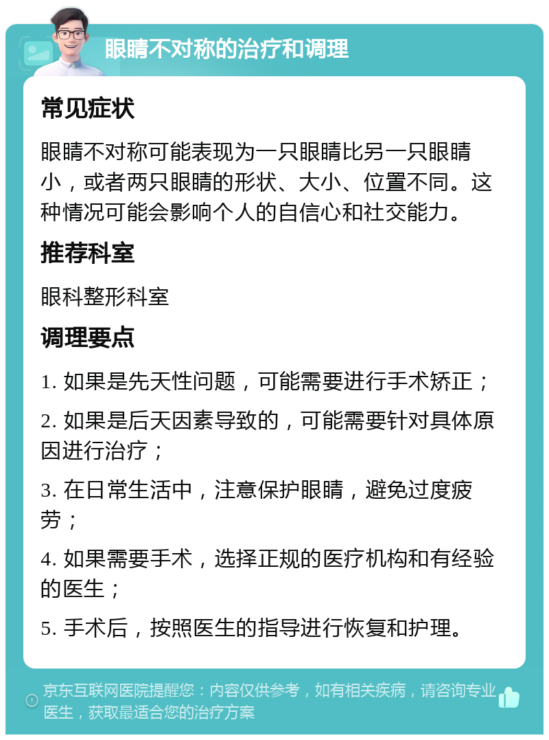 眼睛不对称的治疗和调理 常见症状 眼睛不对称可能表现为一只眼睛比另一只眼睛小，或者两只眼睛的形状、大小、位置不同。这种情况可能会影响个人的自信心和社交能力。 推荐科室 眼科整形科室 调理要点 1. 如果是先天性问题，可能需要进行手术矫正； 2. 如果是后天因素导致的，可能需要针对具体原因进行治疗； 3. 在日常生活中，注意保护眼睛，避免过度疲劳； 4. 如果需要手术，选择正规的医疗机构和有经验的医生； 5. 手术后，按照医生的指导进行恢复和护理。