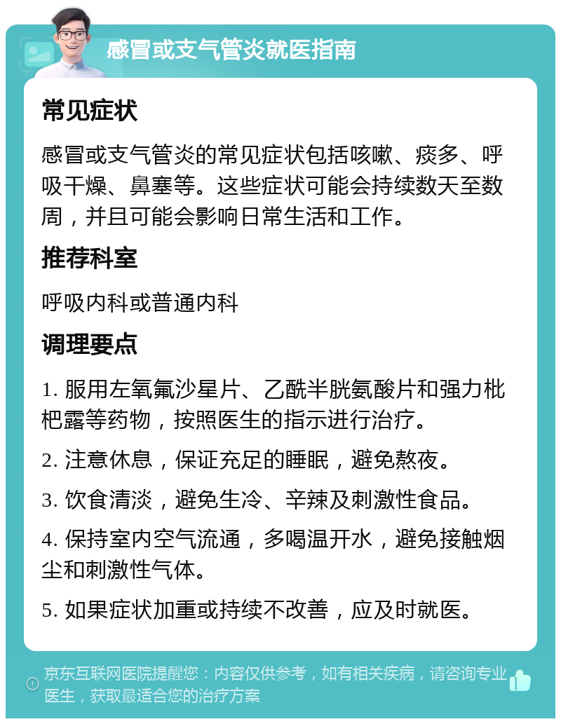 感冒或支气管炎就医指南 常见症状 感冒或支气管炎的常见症状包括咳嗽、痰多、呼吸干燥、鼻塞等。这些症状可能会持续数天至数周，并且可能会影响日常生活和工作。 推荐科室 呼吸内科或普通内科 调理要点 1. 服用左氧氟沙星片、乙酰半胱氨酸片和强力枇杷露等药物，按照医生的指示进行治疗。 2. 注意休息，保证充足的睡眠，避免熬夜。 3. 饮食清淡，避免生冷、辛辣及刺激性食品。 4. 保持室内空气流通，多喝温开水，避免接触烟尘和刺激性气体。 5. 如果症状加重或持续不改善，应及时就医。