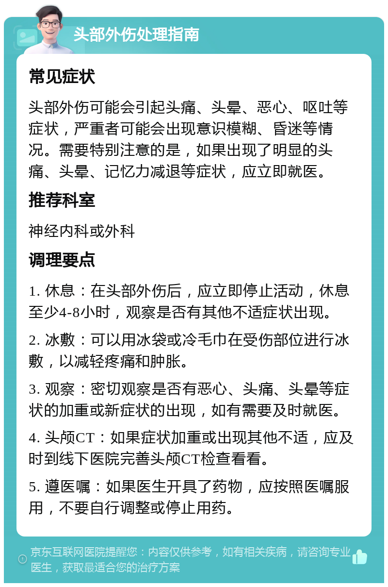 头部外伤处理指南 常见症状 头部外伤可能会引起头痛、头晕、恶心、呕吐等症状，严重者可能会出现意识模糊、昏迷等情况。需要特别注意的是，如果出现了明显的头痛、头晕、记忆力减退等症状，应立即就医。 推荐科室 神经内科或外科 调理要点 1. 休息：在头部外伤后，应立即停止活动，休息至少4-8小时，观察是否有其他不适症状出现。 2. 冰敷：可以用冰袋或冷毛巾在受伤部位进行冰敷，以减轻疼痛和肿胀。 3. 观察：密切观察是否有恶心、头痛、头晕等症状的加重或新症状的出现，如有需要及时就医。 4. 头颅CT：如果症状加重或出现其他不适，应及时到线下医院完善头颅CT检查看看。 5. 遵医嘱：如果医生开具了药物，应按照医嘱服用，不要自行调整或停止用药。