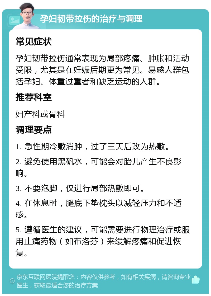 孕妇韧带拉伤的治疗与调理 常见症状 孕妇韧带拉伤通常表现为局部疼痛、肿胀和活动受限，尤其是在妊娠后期更为常见。易感人群包括孕妇、体重过重者和缺乏运动的人群。 推荐科室 妇产科或骨科 调理要点 1. 急性期冷敷消肿，过了三天后改为热敷。 2. 避免使用黑矾水，可能会对胎儿产生不良影响。 3. 不要泡脚，仅进行局部热敷即可。 4. 在休息时，腿底下垫枕头以减轻压力和不适感。 5. 遵循医生的建议，可能需要进行物理治疗或服用止痛药物（如布洛芬）来缓解疼痛和促进恢复。