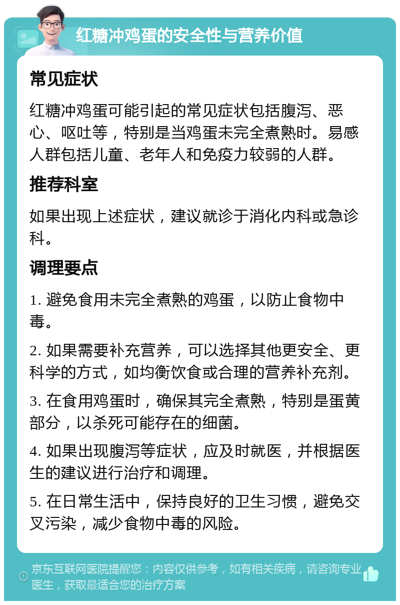 红糖冲鸡蛋的安全性与营养价值 常见症状 红糖冲鸡蛋可能引起的常见症状包括腹泻、恶心、呕吐等，特别是当鸡蛋未完全煮熟时。易感人群包括儿童、老年人和免疫力较弱的人群。 推荐科室 如果出现上述症状，建议就诊于消化内科或急诊科。 调理要点 1. 避免食用未完全煮熟的鸡蛋，以防止食物中毒。 2. 如果需要补充营养，可以选择其他更安全、更科学的方式，如均衡饮食或合理的营养补充剂。 3. 在食用鸡蛋时，确保其完全煮熟，特别是蛋黄部分，以杀死可能存在的细菌。 4. 如果出现腹泻等症状，应及时就医，并根据医生的建议进行治疗和调理。 5. 在日常生活中，保持良好的卫生习惯，避免交叉污染，减少食物中毒的风险。