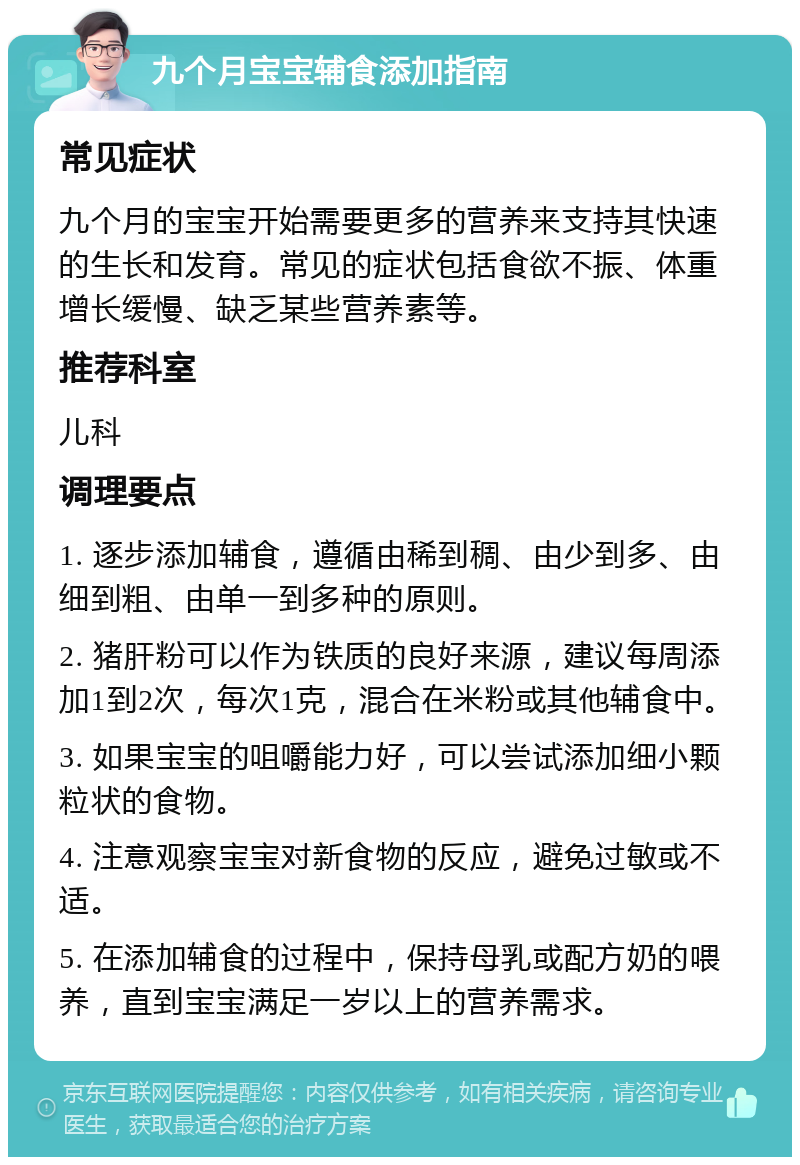 九个月宝宝辅食添加指南 常见症状 九个月的宝宝开始需要更多的营养来支持其快速的生长和发育。常见的症状包括食欲不振、体重增长缓慢、缺乏某些营养素等。 推荐科室 儿科 调理要点 1. 逐步添加辅食，遵循由稀到稠、由少到多、由细到粗、由单一到多种的原则。 2. 猪肝粉可以作为铁质的良好来源，建议每周添加1到2次，每次1克，混合在米粉或其他辅食中。 3. 如果宝宝的咀嚼能力好，可以尝试添加细小颗粒状的食物。 4. 注意观察宝宝对新食物的反应，避免过敏或不适。 5. 在添加辅食的过程中，保持母乳或配方奶的喂养，直到宝宝满足一岁以上的营养需求。