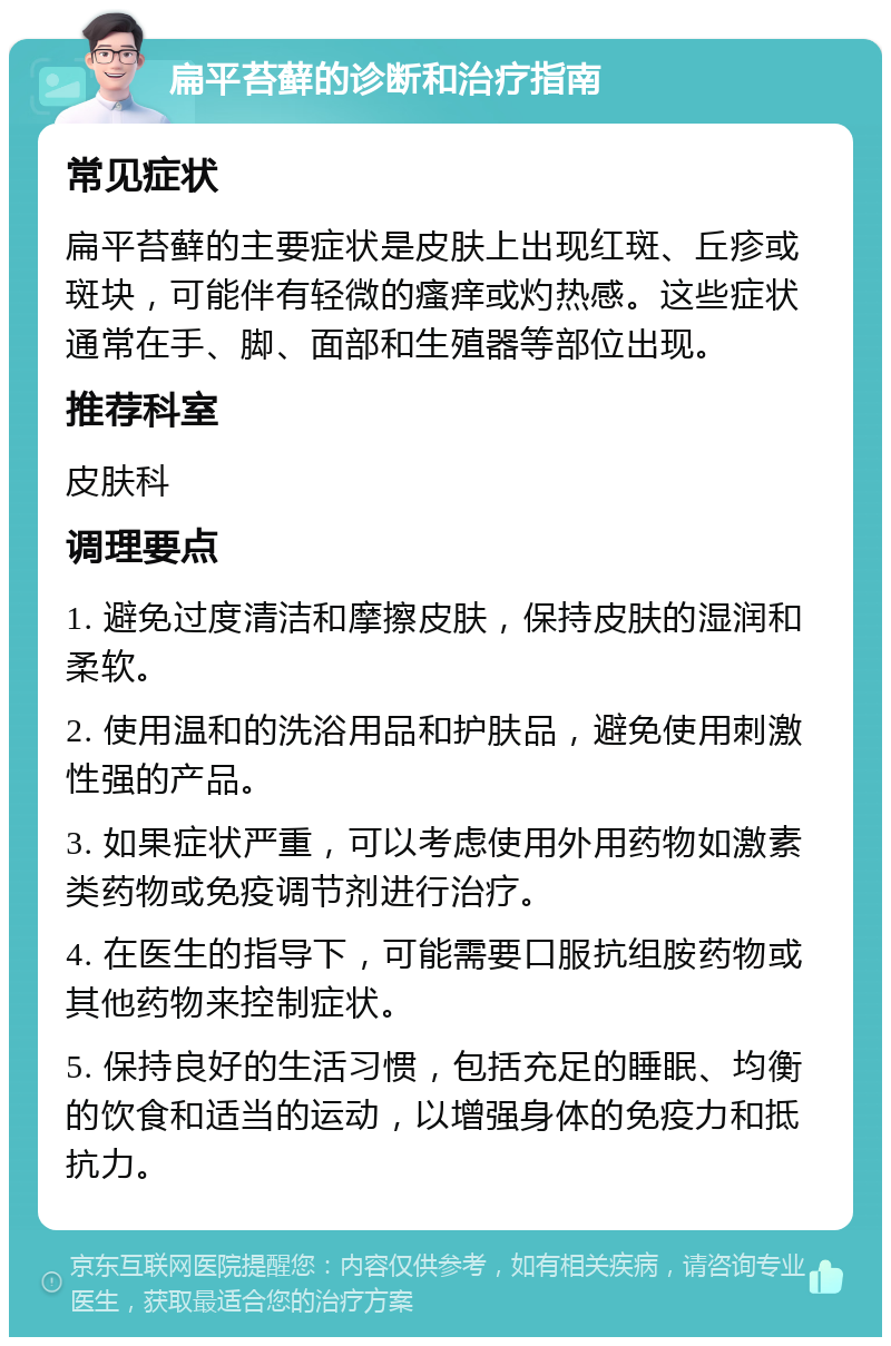 扁平苔藓的诊断和治疗指南 常见症状 扁平苔藓的主要症状是皮肤上出现红斑、丘疹或斑块，可能伴有轻微的瘙痒或灼热感。这些症状通常在手、脚、面部和生殖器等部位出现。 推荐科室 皮肤科 调理要点 1. 避免过度清洁和摩擦皮肤，保持皮肤的湿润和柔软。 2. 使用温和的洗浴用品和护肤品，避免使用刺激性强的产品。 3. 如果症状严重，可以考虑使用外用药物如激素类药物或免疫调节剂进行治疗。 4. 在医生的指导下，可能需要口服抗组胺药物或其他药物来控制症状。 5. 保持良好的生活习惯，包括充足的睡眠、均衡的饮食和适当的运动，以增强身体的免疫力和抵抗力。