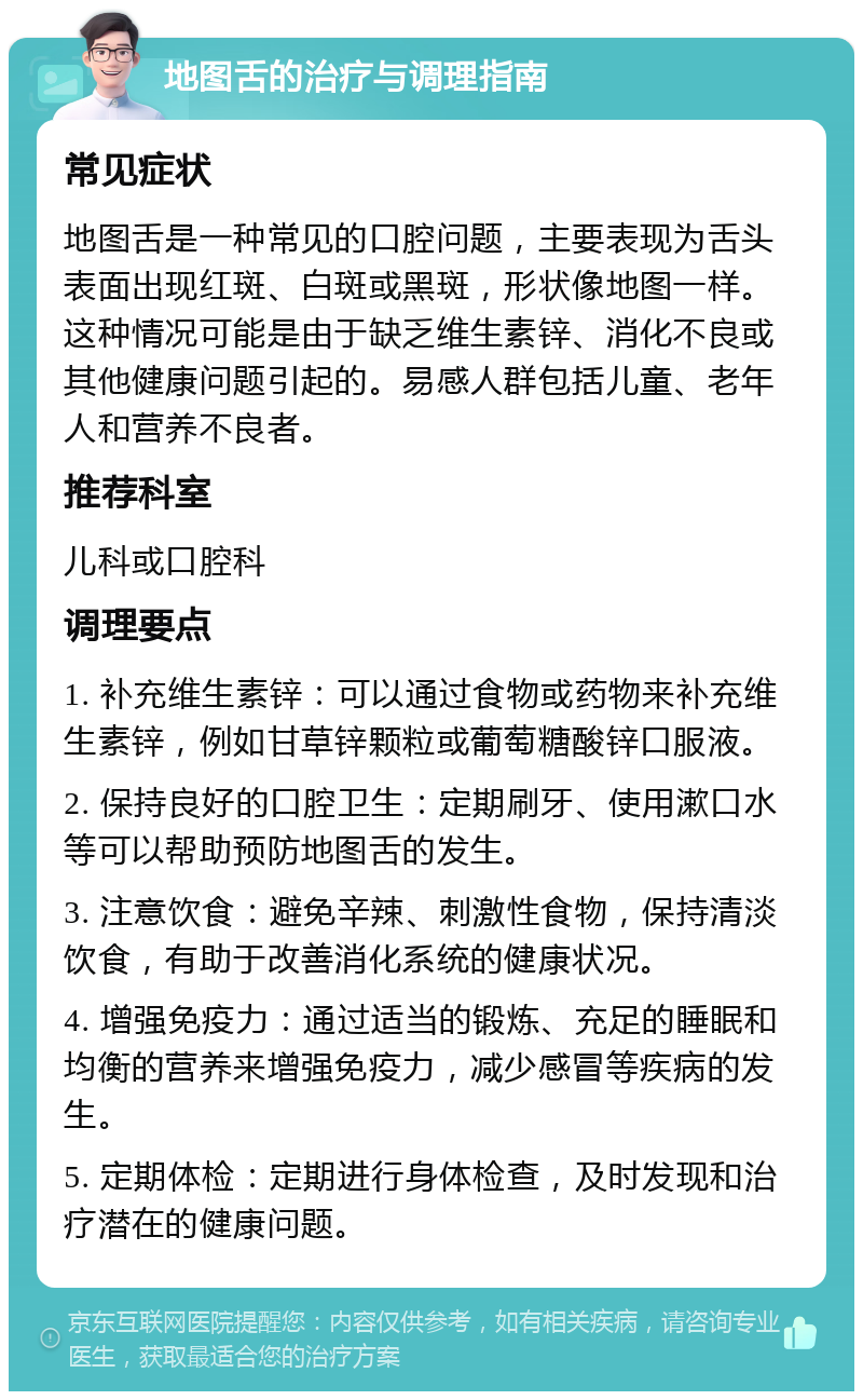 地图舌的治疗与调理指南 常见症状 地图舌是一种常见的口腔问题，主要表现为舌头表面出现红斑、白斑或黑斑，形状像地图一样。这种情况可能是由于缺乏维生素锌、消化不良或其他健康问题引起的。易感人群包括儿童、老年人和营养不良者。 推荐科室 儿科或口腔科 调理要点 1. 补充维生素锌：可以通过食物或药物来补充维生素锌，例如甘草锌颗粒或葡萄糖酸锌口服液。 2. 保持良好的口腔卫生：定期刷牙、使用漱口水等可以帮助预防地图舌的发生。 3. 注意饮食：避免辛辣、刺激性食物，保持清淡饮食，有助于改善消化系统的健康状况。 4. 增强免疫力：通过适当的锻炼、充足的睡眠和均衡的营养来增强免疫力，减少感冒等疾病的发生。 5. 定期体检：定期进行身体检查，及时发现和治疗潜在的健康问题。