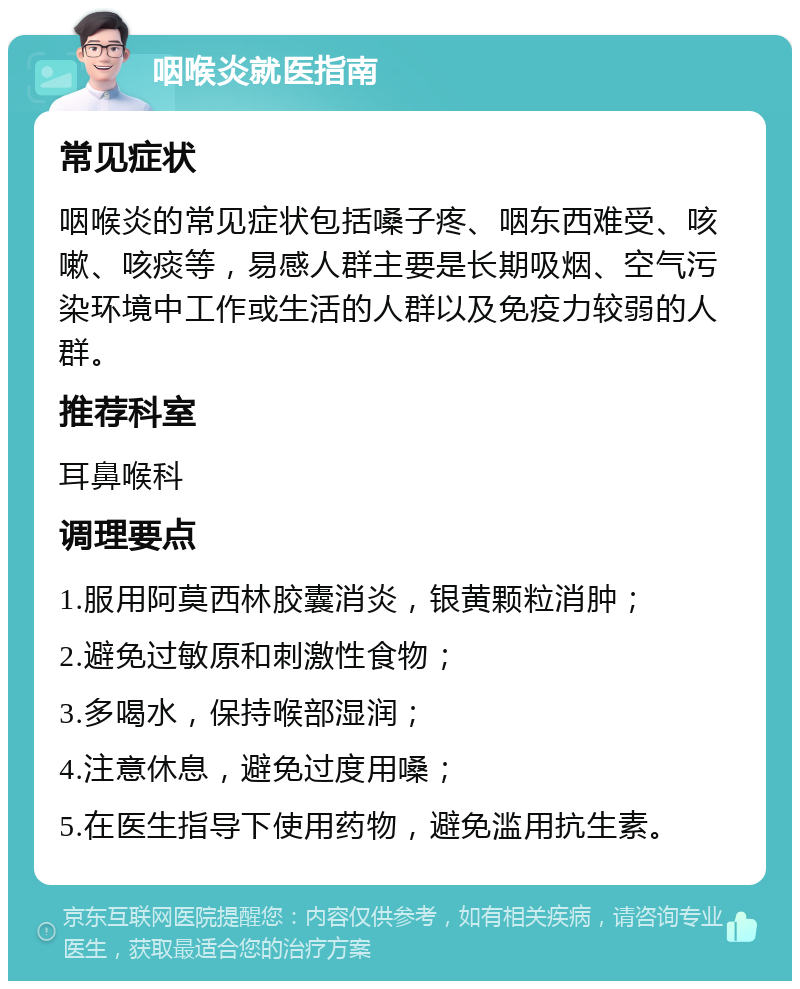 咽喉炎就医指南 常见症状 咽喉炎的常见症状包括嗓子疼、咽东西难受、咳嗽、咳痰等，易感人群主要是长期吸烟、空气污染环境中工作或生活的人群以及免疫力较弱的人群。 推荐科室 耳鼻喉科 调理要点 1.服用阿莫西林胶囊消炎，银黄颗粒消肿； 2.避免过敏原和刺激性食物； 3.多喝水，保持喉部湿润； 4.注意休息，避免过度用嗓； 5.在医生指导下使用药物，避免滥用抗生素。