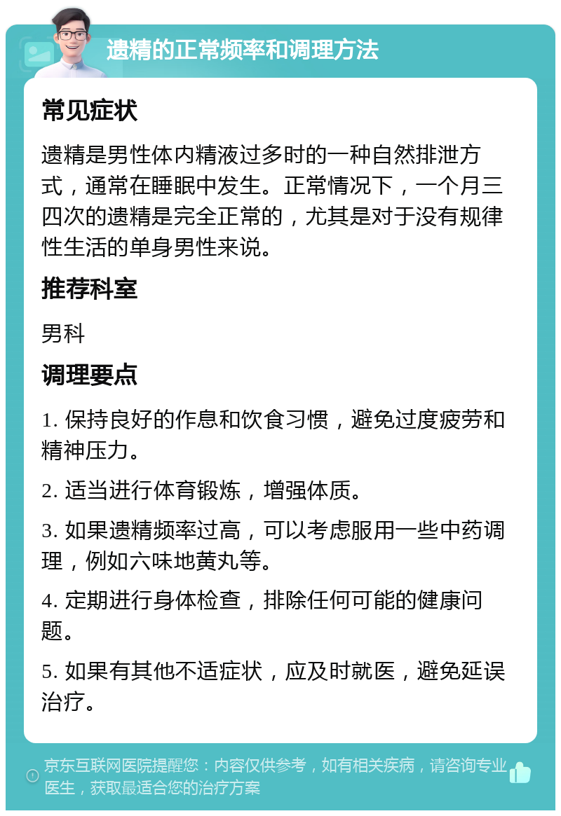 遗精的正常频率和调理方法 常见症状 遗精是男性体内精液过多时的一种自然排泄方式，通常在睡眠中发生。正常情况下，一个月三四次的遗精是完全正常的，尤其是对于没有规律性生活的单身男性来说。 推荐科室 男科 调理要点 1. 保持良好的作息和饮食习惯，避免过度疲劳和精神压力。 2. 适当进行体育锻炼，增强体质。 3. 如果遗精频率过高，可以考虑服用一些中药调理，例如六味地黄丸等。 4. 定期进行身体检查，排除任何可能的健康问题。 5. 如果有其他不适症状，应及时就医，避免延误治疗。