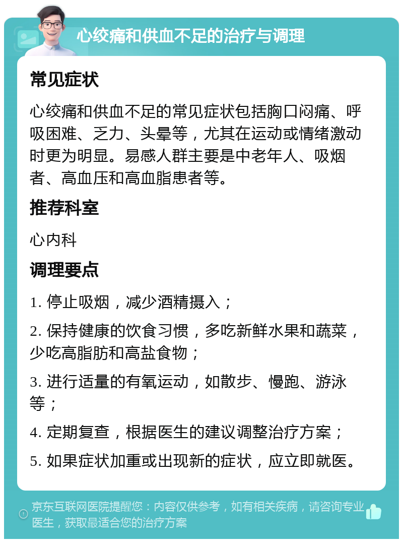 心绞痛和供血不足的治疗与调理 常见症状 心绞痛和供血不足的常见症状包括胸口闷痛、呼吸困难、乏力、头晕等，尤其在运动或情绪激动时更为明显。易感人群主要是中老年人、吸烟者、高血压和高血脂患者等。 推荐科室 心内科 调理要点 1. 停止吸烟，减少酒精摄入； 2. 保持健康的饮食习惯，多吃新鲜水果和蔬菜，少吃高脂肪和高盐食物； 3. 进行适量的有氧运动，如散步、慢跑、游泳等； 4. 定期复查，根据医生的建议调整治疗方案； 5. 如果症状加重或出现新的症状，应立即就医。