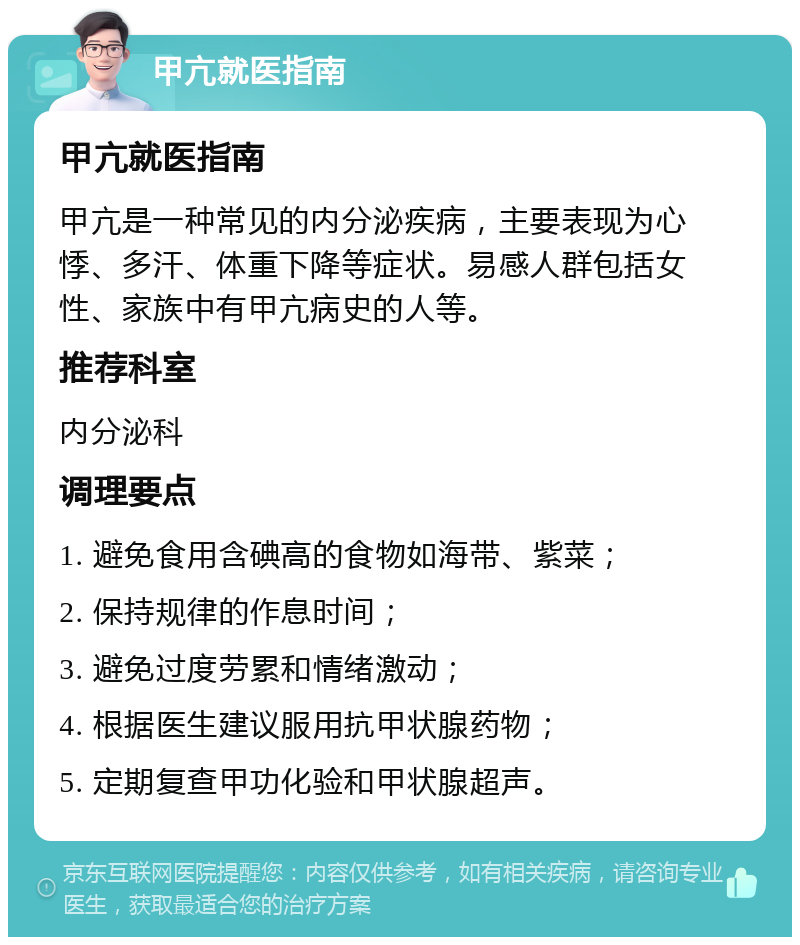 甲亢就医指南 甲亢就医指南 甲亢是一种常见的内分泌疾病，主要表现为心悸、多汗、体重下降等症状。易感人群包括女性、家族中有甲亢病史的人等。 推荐科室 内分泌科 调理要点 1. 避免食用含碘高的食物如海带、紫菜； 2. 保持规律的作息时间； 3. 避免过度劳累和情绪激动； 4. 根据医生建议服用抗甲状腺药物； 5. 定期复查甲功化验和甲状腺超声。