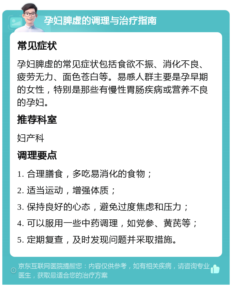 孕妇脾虚的调理与治疗指南 常见症状 孕妇脾虚的常见症状包括食欲不振、消化不良、疲劳无力、面色苍白等。易感人群主要是孕早期的女性，特别是那些有慢性胃肠疾病或营养不良的孕妇。 推荐科室 妇产科 调理要点 1. 合理膳食，多吃易消化的食物； 2. 适当运动，增强体质； 3. 保持良好的心态，避免过度焦虑和压力； 4. 可以服用一些中药调理，如党参、黄芪等； 5. 定期复查，及时发现问题并采取措施。