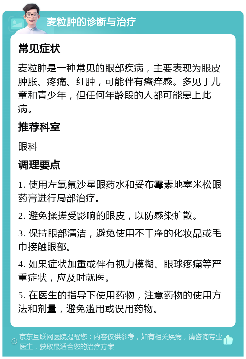 麦粒肿的诊断与治疗 常见症状 麦粒肿是一种常见的眼部疾病，主要表现为眼皮肿胀、疼痛、红肿，可能伴有瘙痒感。多见于儿童和青少年，但任何年龄段的人都可能患上此病。 推荐科室 眼科 调理要点 1. 使用左氧氟沙星眼药水和妥布霉素地塞米松眼药膏进行局部治疗。 2. 避免揉搓受影响的眼皮，以防感染扩散。 3. 保持眼部清洁，避免使用不干净的化妆品或毛巾接触眼部。 4. 如果症状加重或伴有视力模糊、眼球疼痛等严重症状，应及时就医。 5. 在医生的指导下使用药物，注意药物的使用方法和剂量，避免滥用或误用药物。