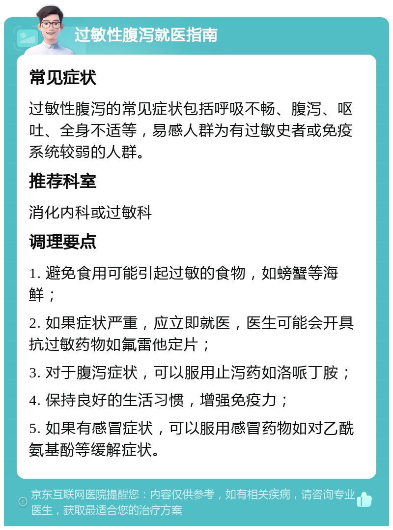 过敏性腹泻就医指南 常见症状 过敏性腹泻的常见症状包括呼吸不畅、腹泻、呕吐、全身不适等，易感人群为有过敏史者或免疫系统较弱的人群。 推荐科室 消化内科或过敏科 调理要点 1. 避免食用可能引起过敏的食物，如螃蟹等海鲜； 2. 如果症状严重，应立即就医，医生可能会开具抗过敏药物如氟雷他定片； 3. 对于腹泻症状，可以服用止泻药如洛哌丁胺； 4. 保持良好的生活习惯，增强免疫力； 5. 如果有感冒症状，可以服用感冒药物如对乙酰氨基酚等缓解症状。