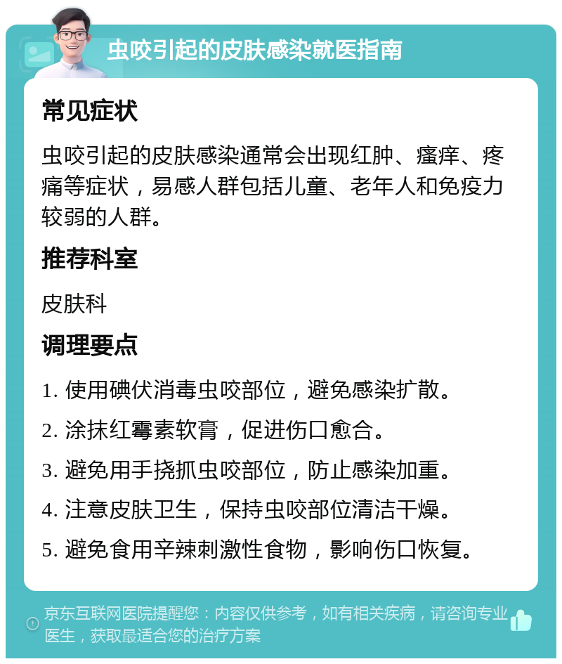 虫咬引起的皮肤感染就医指南 常见症状 虫咬引起的皮肤感染通常会出现红肿、瘙痒、疼痛等症状，易感人群包括儿童、老年人和免疫力较弱的人群。 推荐科室 皮肤科 调理要点 1. 使用碘伏消毒虫咬部位，避免感染扩散。 2. 涂抹红霉素软膏，促进伤口愈合。 3. 避免用手挠抓虫咬部位，防止感染加重。 4. 注意皮肤卫生，保持虫咬部位清洁干燥。 5. 避免食用辛辣刺激性食物，影响伤口恢复。