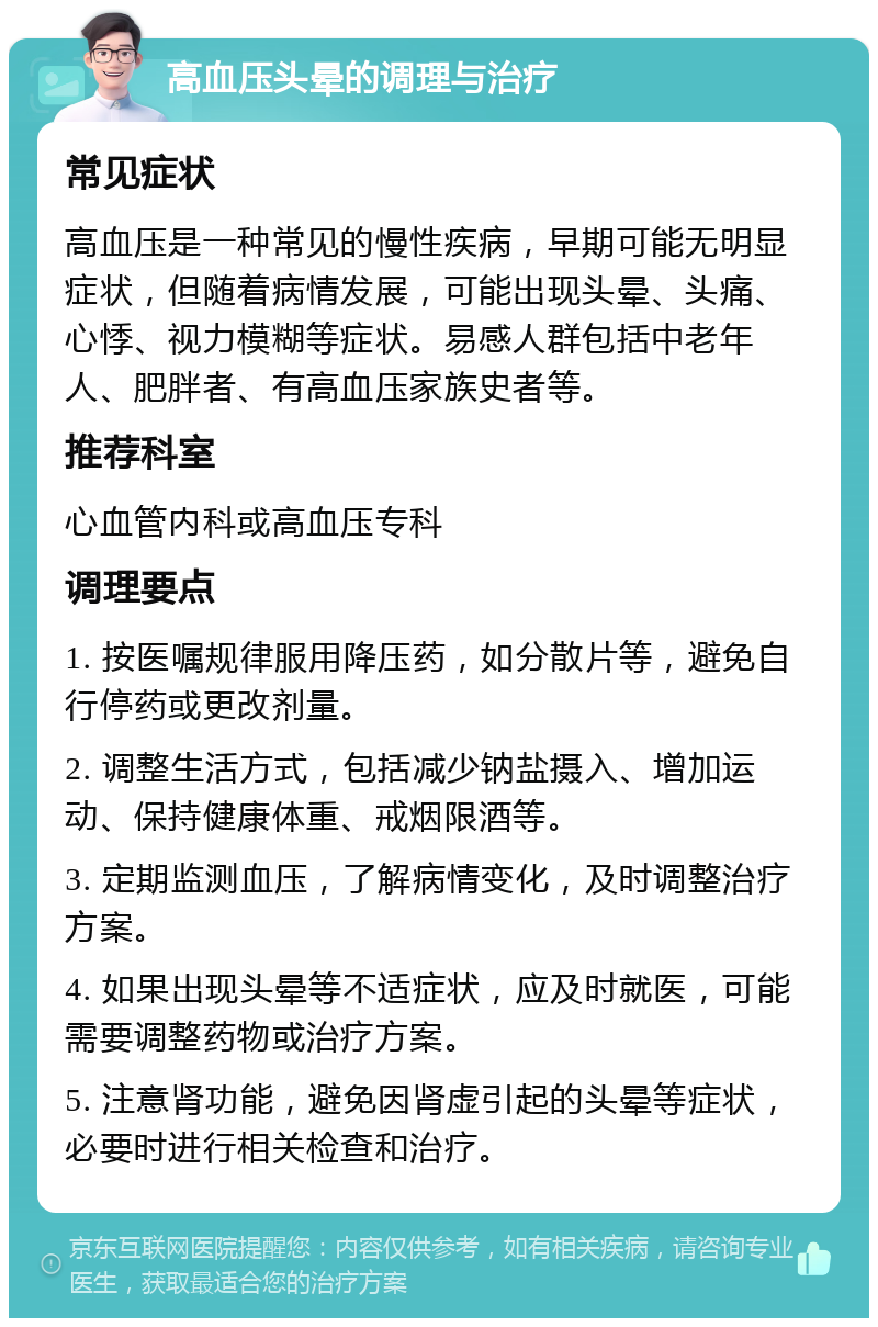 高血压头晕的调理与治疗 常见症状 高血压是一种常见的慢性疾病，早期可能无明显症状，但随着病情发展，可能出现头晕、头痛、心悸、视力模糊等症状。易感人群包括中老年人、肥胖者、有高血压家族史者等。 推荐科室 心血管内科或高血压专科 调理要点 1. 按医嘱规律服用降压药，如分散片等，避免自行停药或更改剂量。 2. 调整生活方式，包括减少钠盐摄入、增加运动、保持健康体重、戒烟限酒等。 3. 定期监测血压，了解病情变化，及时调整治疗方案。 4. 如果出现头晕等不适症状，应及时就医，可能需要调整药物或治疗方案。 5. 注意肾功能，避免因肾虚引起的头晕等症状，必要时进行相关检查和治疗。