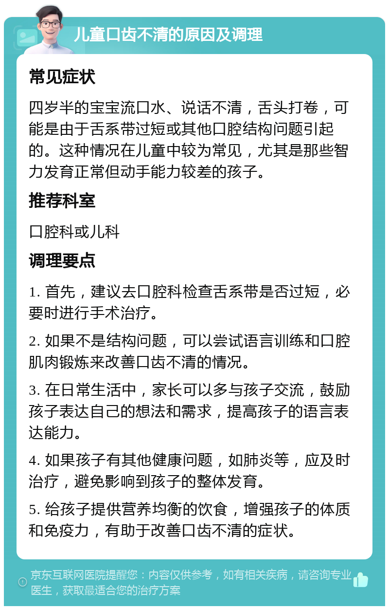 儿童口齿不清的原因及调理 常见症状 四岁半的宝宝流口水、说话不清，舌头打卷，可能是由于舌系带过短或其他口腔结构问题引起的。这种情况在儿童中较为常见，尤其是那些智力发育正常但动手能力较差的孩子。 推荐科室 口腔科或儿科 调理要点 1. 首先，建议去口腔科检查舌系带是否过短，必要时进行手术治疗。 2. 如果不是结构问题，可以尝试语言训练和口腔肌肉锻炼来改善口齿不清的情况。 3. 在日常生活中，家长可以多与孩子交流，鼓励孩子表达自己的想法和需求，提高孩子的语言表达能力。 4. 如果孩子有其他健康问题，如肺炎等，应及时治疗，避免影响到孩子的整体发育。 5. 给孩子提供营养均衡的饮食，增强孩子的体质和免疫力，有助于改善口齿不清的症状。