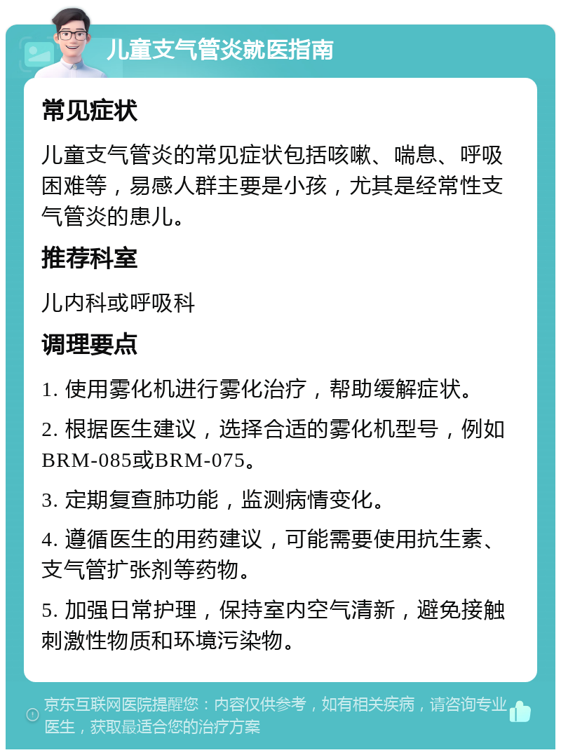 儿童支气管炎就医指南 常见症状 儿童支气管炎的常见症状包括咳嗽、喘息、呼吸困难等，易感人群主要是小孩，尤其是经常性支气管炎的患儿。 推荐科室 儿内科或呼吸科 调理要点 1. 使用雾化机进行雾化治疗，帮助缓解症状。 2. 根据医生建议，选择合适的雾化机型号，例如BRM-085或BRM-075。 3. 定期复查肺功能，监测病情变化。 4. 遵循医生的用药建议，可能需要使用抗生素、支气管扩张剂等药物。 5. 加强日常护理，保持室内空气清新，避免接触刺激性物质和环境污染物。