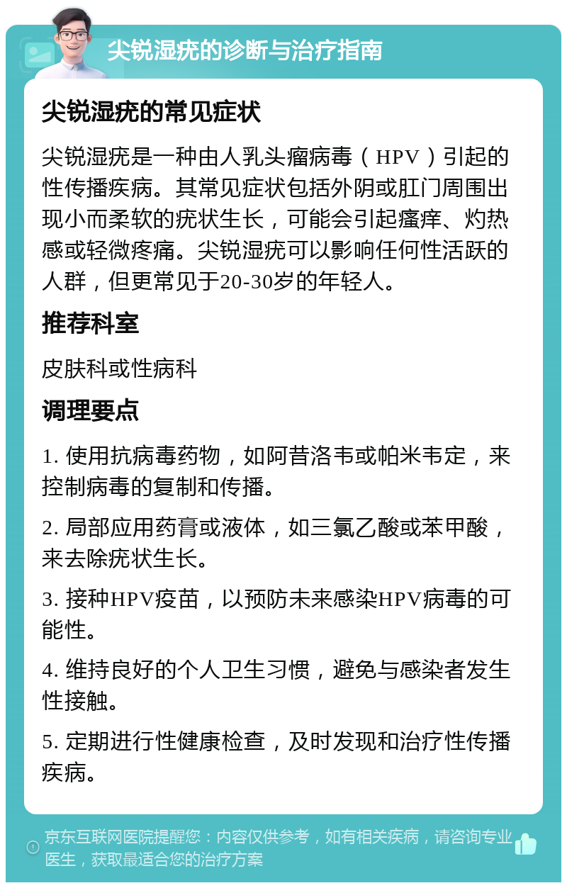 尖锐湿疣的诊断与治疗指南 尖锐湿疣的常见症状 尖锐湿疣是一种由人乳头瘤病毒（HPV）引起的性传播疾病。其常见症状包括外阴或肛门周围出现小而柔软的疣状生长，可能会引起瘙痒、灼热感或轻微疼痛。尖锐湿疣可以影响任何性活跃的人群，但更常见于20-30岁的年轻人。 推荐科室 皮肤科或性病科 调理要点 1. 使用抗病毒药物，如阿昔洛韦或帕米韦定，来控制病毒的复制和传播。 2. 局部应用药膏或液体，如三氯乙酸或苯甲酸，来去除疣状生长。 3. 接种HPV疫苗，以预防未来感染HPV病毒的可能性。 4. 维持良好的个人卫生习惯，避免与感染者发生性接触。 5. 定期进行性健康检查，及时发现和治疗性传播疾病。