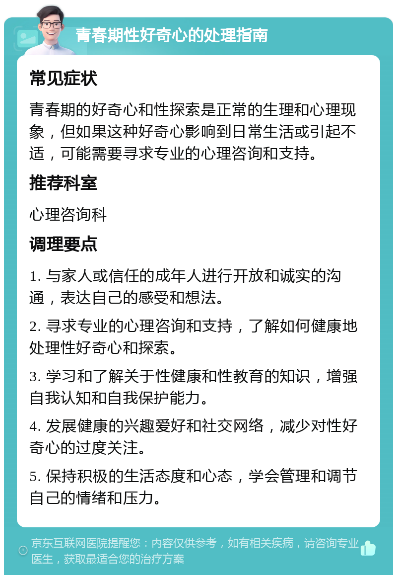 青春期性好奇心的处理指南 常见症状 青春期的好奇心和性探索是正常的生理和心理现象，但如果这种好奇心影响到日常生活或引起不适，可能需要寻求专业的心理咨询和支持。 推荐科室 心理咨询科 调理要点 1. 与家人或信任的成年人进行开放和诚实的沟通，表达自己的感受和想法。 2. 寻求专业的心理咨询和支持，了解如何健康地处理性好奇心和探索。 3. 学习和了解关于性健康和性教育的知识，增强自我认知和自我保护能力。 4. 发展健康的兴趣爱好和社交网络，减少对性好奇心的过度关注。 5. 保持积极的生活态度和心态，学会管理和调节自己的情绪和压力。