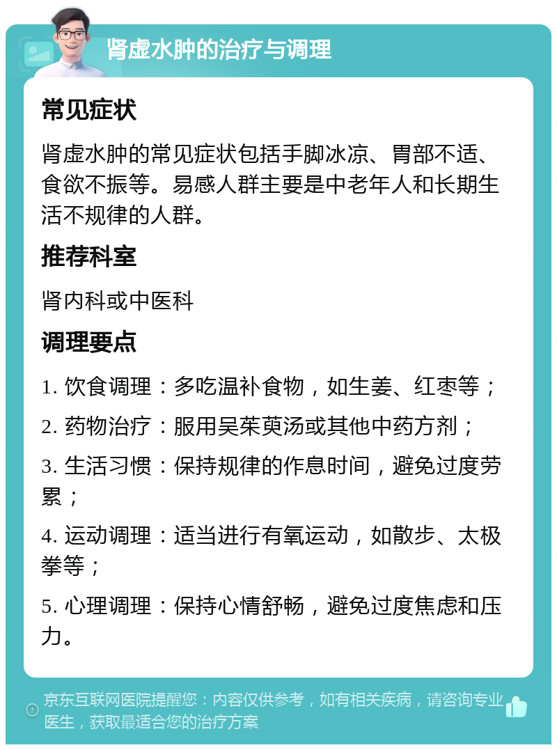 肾虚水肿的治疗与调理 常见症状 肾虚水肿的常见症状包括手脚冰凉、胃部不适、食欲不振等。易感人群主要是中老年人和长期生活不规律的人群。 推荐科室 肾内科或中医科 调理要点 1. 饮食调理：多吃温补食物，如生姜、红枣等； 2. 药物治疗：服用吴茱萸汤或其他中药方剂； 3. 生活习惯：保持规律的作息时间，避免过度劳累； 4. 运动调理：适当进行有氧运动，如散步、太极拳等； 5. 心理调理：保持心情舒畅，避免过度焦虑和压力。