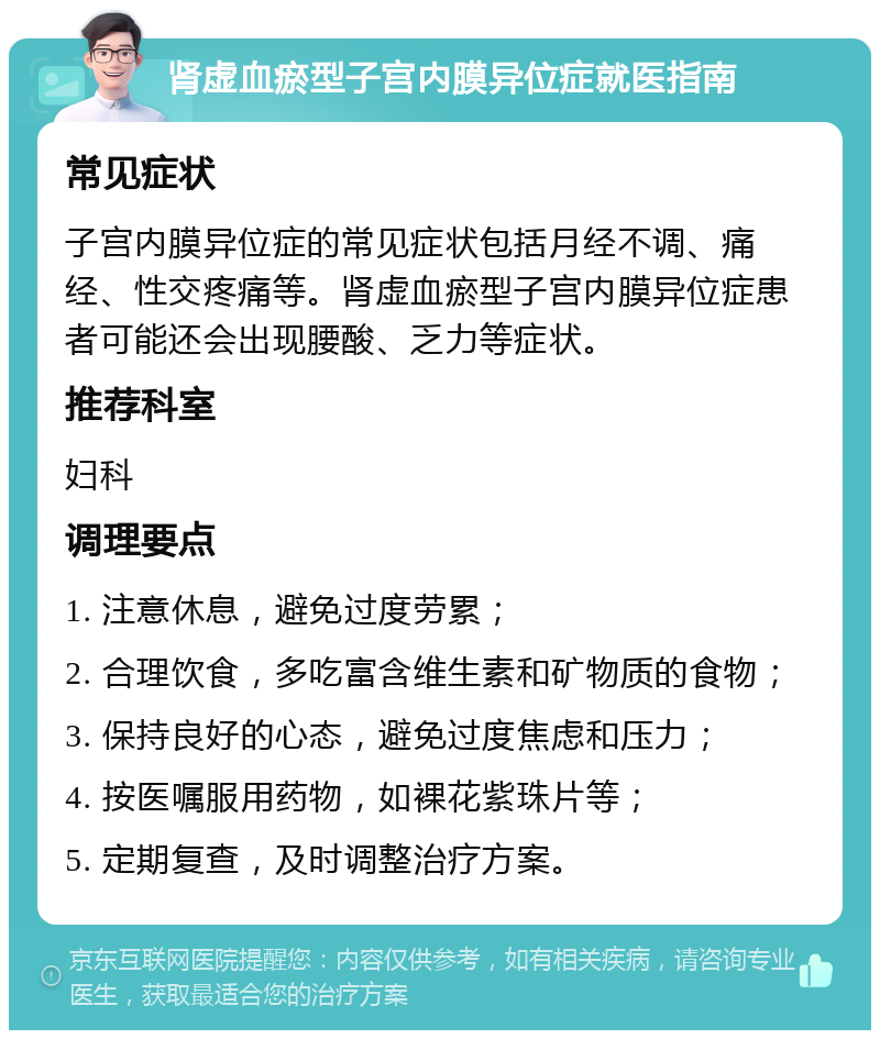 肾虚血瘀型子宫内膜异位症就医指南 常见症状 子宫内膜异位症的常见症状包括月经不调、痛经、性交疼痛等。肾虚血瘀型子宫内膜异位症患者可能还会出现腰酸、乏力等症状。 推荐科室 妇科 调理要点 1. 注意休息，避免过度劳累； 2. 合理饮食，多吃富含维生素和矿物质的食物； 3. 保持良好的心态，避免过度焦虑和压力； 4. 按医嘱服用药物，如裸花紫珠片等； 5. 定期复查，及时调整治疗方案。