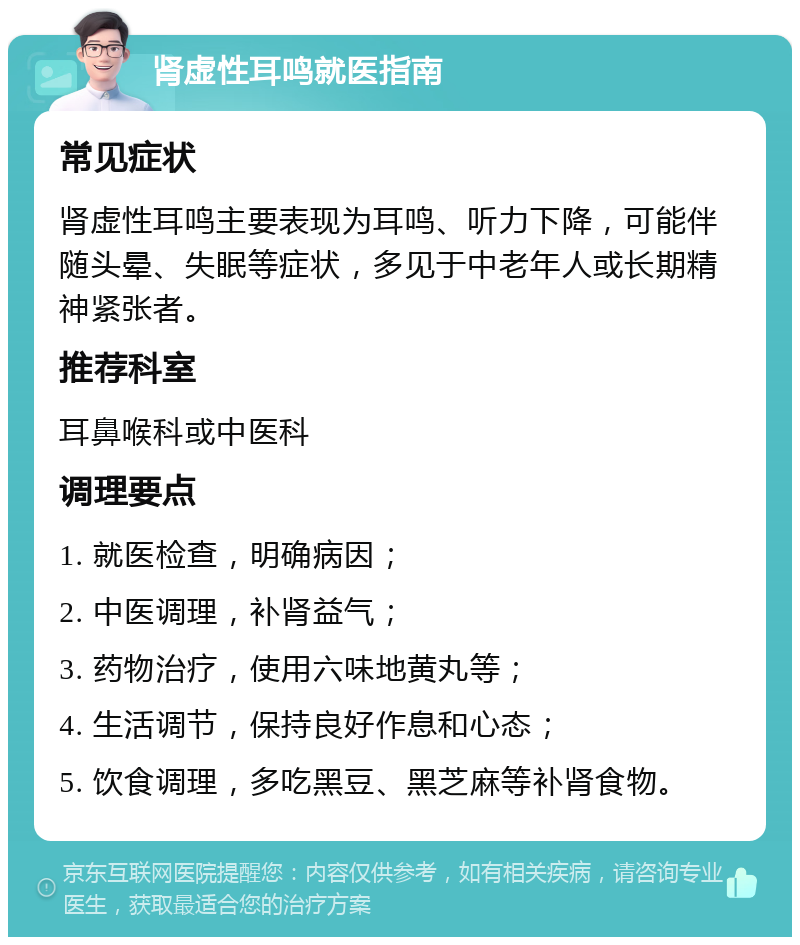 肾虚性耳鸣就医指南 常见症状 肾虚性耳鸣主要表现为耳鸣、听力下降，可能伴随头晕、失眠等症状，多见于中老年人或长期精神紧张者。 推荐科室 耳鼻喉科或中医科 调理要点 1. 就医检查，明确病因； 2. 中医调理，补肾益气； 3. 药物治疗，使用六味地黄丸等； 4. 生活调节，保持良好作息和心态； 5. 饮食调理，多吃黑豆、黑芝麻等补肾食物。