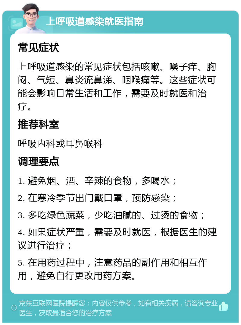 上呼吸道感染就医指南 常见症状 上呼吸道感染的常见症状包括咳嗽、嗓子痒、胸闷、气短、鼻炎流鼻涕、咽喉痛等。这些症状可能会影响日常生活和工作，需要及时就医和治疗。 推荐科室 呼吸内科或耳鼻喉科 调理要点 1. 避免烟、酒、辛辣的食物，多喝水； 2. 在寒冷季节出门戴口罩，预防感染； 3. 多吃绿色蔬菜，少吃油腻的、过烫的食物； 4. 如果症状严重，需要及时就医，根据医生的建议进行治疗； 5. 在用药过程中，注意药品的副作用和相互作用，避免自行更改用药方案。