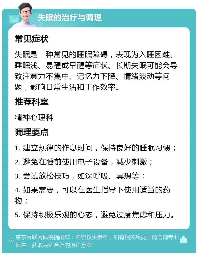 失眠的治疗与调理 常见症状 失眠是一种常见的睡眠障碍，表现为入睡困难、睡眠浅、易醒或早醒等症状。长期失眠可能会导致注意力不集中、记忆力下降、情绪波动等问题，影响日常生活和工作效率。 推荐科室 精神心理科 调理要点 1. 建立规律的作息时间，保持良好的睡眠习惯； 2. 避免在睡前使用电子设备，减少刺激； 3. 尝试放松技巧，如深呼吸、冥想等； 4. 如果需要，可以在医生指导下使用适当的药物； 5. 保持积极乐观的心态，避免过度焦虑和压力。