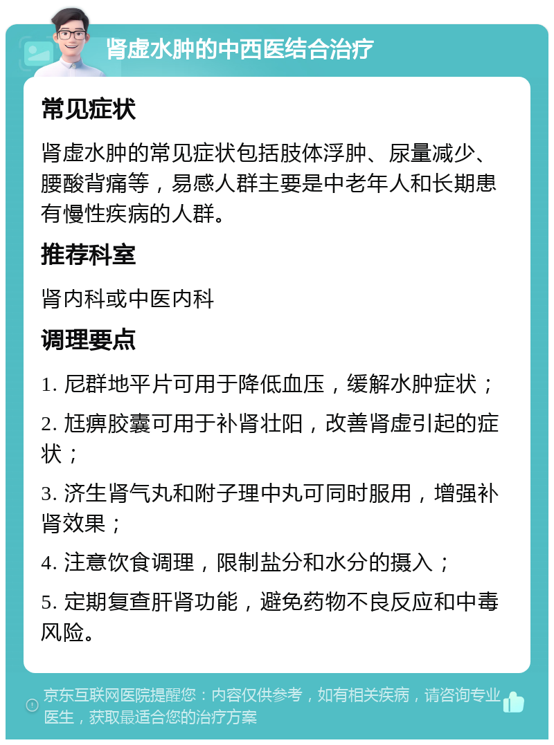 肾虚水肿的中西医结合治疗 常见症状 肾虚水肿的常见症状包括肢体浮肿、尿量减少、腰酸背痛等，易感人群主要是中老年人和长期患有慢性疾病的人群。 推荐科室 肾内科或中医内科 调理要点 1. 尼群地平片可用于降低血压，缓解水肿症状； 2. 尪痹胶囊可用于补肾壮阳，改善肾虚引起的症状； 3. 济生肾气丸和附子理中丸可同时服用，增强补肾效果； 4. 注意饮食调理，限制盐分和水分的摄入； 5. 定期复查肝肾功能，避免药物不良反应和中毒风险。