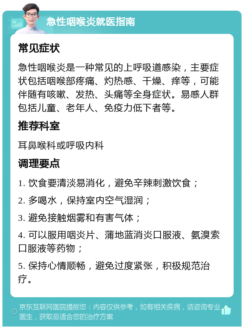 急性咽喉炎就医指南 常见症状 急性咽喉炎是一种常见的上呼吸道感染，主要症状包括咽喉部疼痛、灼热感、干燥、痒等，可能伴随有咳嗽、发热、头痛等全身症状。易感人群包括儿童、老年人、免疫力低下者等。 推荐科室 耳鼻喉科或呼吸内科 调理要点 1. 饮食要清淡易消化，避免辛辣刺激饮食； 2. 多喝水，保持室内空气湿润； 3. 避免接触烟雾和有害气体； 4. 可以服用咽炎片、蒲地蓝消炎口服液、氨溴索口服液等药物； 5. 保持心情顺畅，避免过度紧张，积极规范治疗。