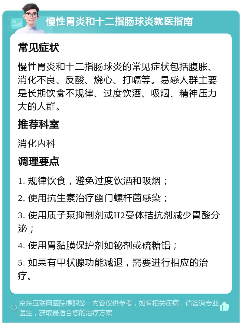 慢性胃炎和十二指肠球炎就医指南 常见症状 慢性胃炎和十二指肠球炎的常见症状包括腹胀、消化不良、反酸、烧心、打嗝等。易感人群主要是长期饮食不规律、过度饮酒、吸烟、精神压力大的人群。 推荐科室 消化内科 调理要点 1. 规律饮食，避免过度饮酒和吸烟； 2. 使用抗生素治疗幽门螺杆菌感染； 3. 使用质子泵抑制剂或H2受体拮抗剂减少胃酸分泌； 4. 使用胃黏膜保护剂如铋剂或硫糖铝； 5. 如果有甲状腺功能减退，需要进行相应的治疗。