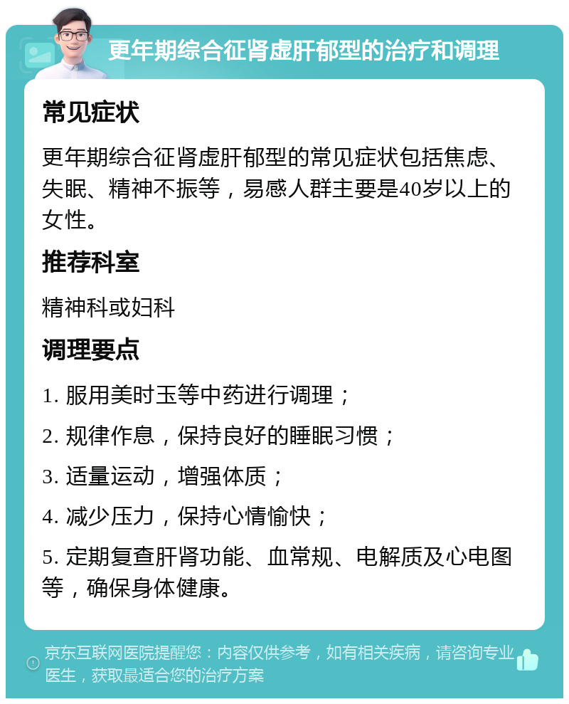 更年期综合征肾虚肝郁型的治疗和调理 常见症状 更年期综合征肾虚肝郁型的常见症状包括焦虑、失眠、精神不振等，易感人群主要是40岁以上的女性。 推荐科室 精神科或妇科 调理要点 1. 服用美时玉等中药进行调理； 2. 规律作息，保持良好的睡眠习惯； 3. 适量运动，增强体质； 4. 减少压力，保持心情愉快； 5. 定期复查肝肾功能、血常规、电解质及心电图等，确保身体健康。