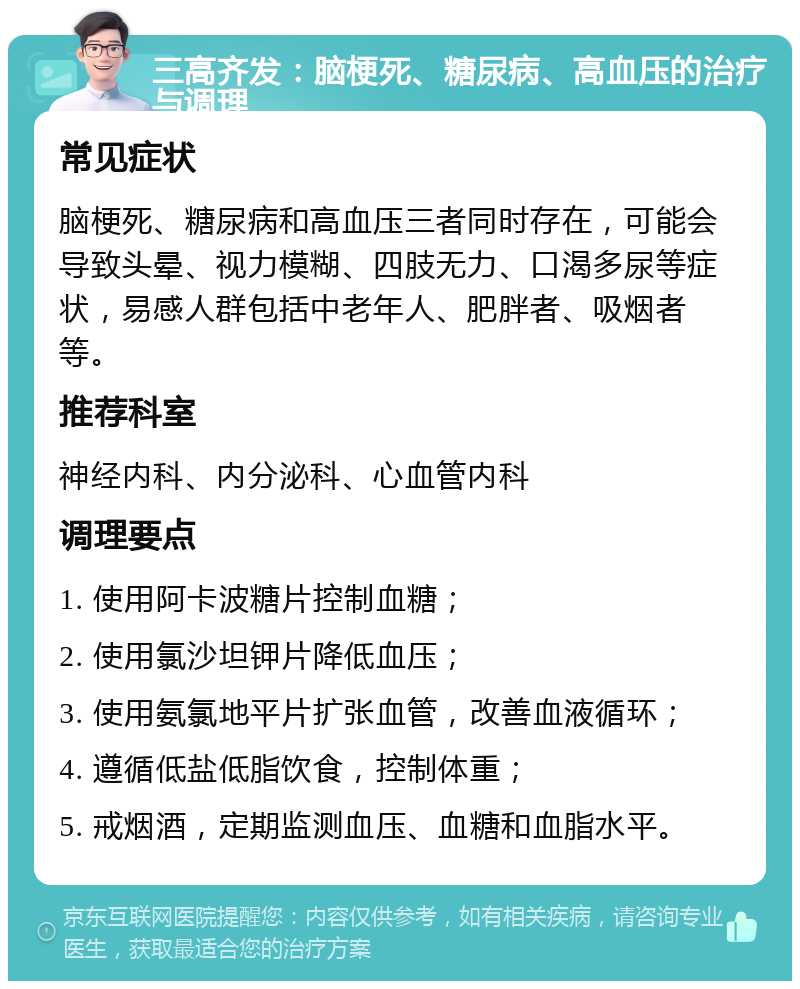 三高齐发：脑梗死、糖尿病、高血压的治疗与调理 常见症状 脑梗死、糖尿病和高血压三者同时存在，可能会导致头晕、视力模糊、四肢无力、口渴多尿等症状，易感人群包括中老年人、肥胖者、吸烟者等。 推荐科室 神经内科、内分泌科、心血管内科 调理要点 1. 使用阿卡波糖片控制血糖； 2. 使用氯沙坦钾片降低血压； 3. 使用氨氯地平片扩张血管，改善血液循环； 4. 遵循低盐低脂饮食，控制体重； 5. 戒烟酒，定期监测血压、血糖和血脂水平。