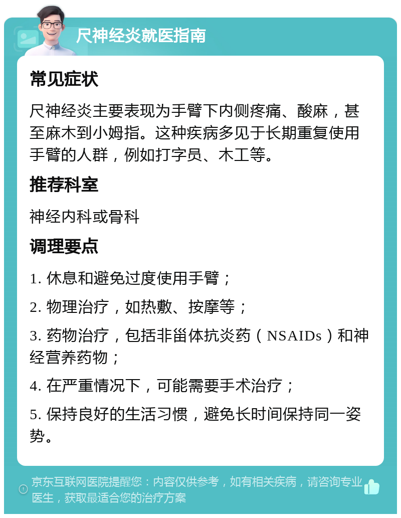 尺神经炎就医指南 常见症状 尺神经炎主要表现为手臂下内侧疼痛、酸麻，甚至麻木到小姆指。这种疾病多见于长期重复使用手臂的人群，例如打字员、木工等。 推荐科室 神经内科或骨科 调理要点 1. 休息和避免过度使用手臂； 2. 物理治疗，如热敷、按摩等； 3. 药物治疗，包括非甾体抗炎药（NSAIDs）和神经营养药物； 4. 在严重情况下，可能需要手术治疗； 5. 保持良好的生活习惯，避免长时间保持同一姿势。