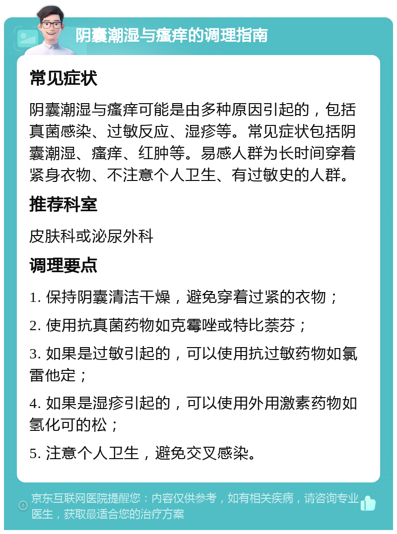 阴囊潮湿与瘙痒的调理指南 常见症状 阴囊潮湿与瘙痒可能是由多种原因引起的，包括真菌感染、过敏反应、湿疹等。常见症状包括阴囊潮湿、瘙痒、红肿等。易感人群为长时间穿着紧身衣物、不注意个人卫生、有过敏史的人群。 推荐科室 皮肤科或泌尿外科 调理要点 1. 保持阴囊清洁干燥，避免穿着过紧的衣物； 2. 使用抗真菌药物如克霉唑或特比萘芬； 3. 如果是过敏引起的，可以使用抗过敏药物如氯雷他定； 4. 如果是湿疹引起的，可以使用外用激素药物如氢化可的松； 5. 注意个人卫生，避免交叉感染。