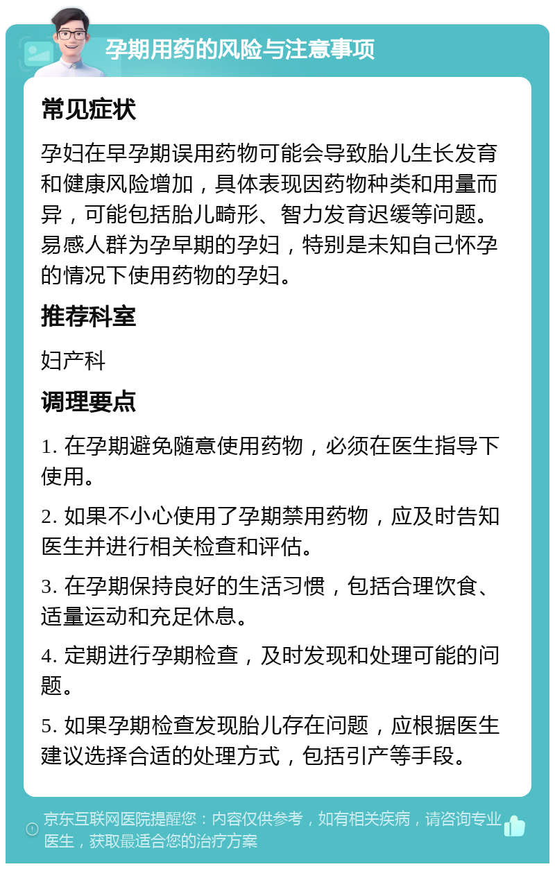 孕期用药的风险与注意事项 常见症状 孕妇在早孕期误用药物可能会导致胎儿生长发育和健康风险增加，具体表现因药物种类和用量而异，可能包括胎儿畸形、智力发育迟缓等问题。易感人群为孕早期的孕妇，特别是未知自己怀孕的情况下使用药物的孕妇。 推荐科室 妇产科 调理要点 1. 在孕期避免随意使用药物，必须在医生指导下使用。 2. 如果不小心使用了孕期禁用药物，应及时告知医生并进行相关检查和评估。 3. 在孕期保持良好的生活习惯，包括合理饮食、适量运动和充足休息。 4. 定期进行孕期检查，及时发现和处理可能的问题。 5. 如果孕期检查发现胎儿存在问题，应根据医生建议选择合适的处理方式，包括引产等手段。