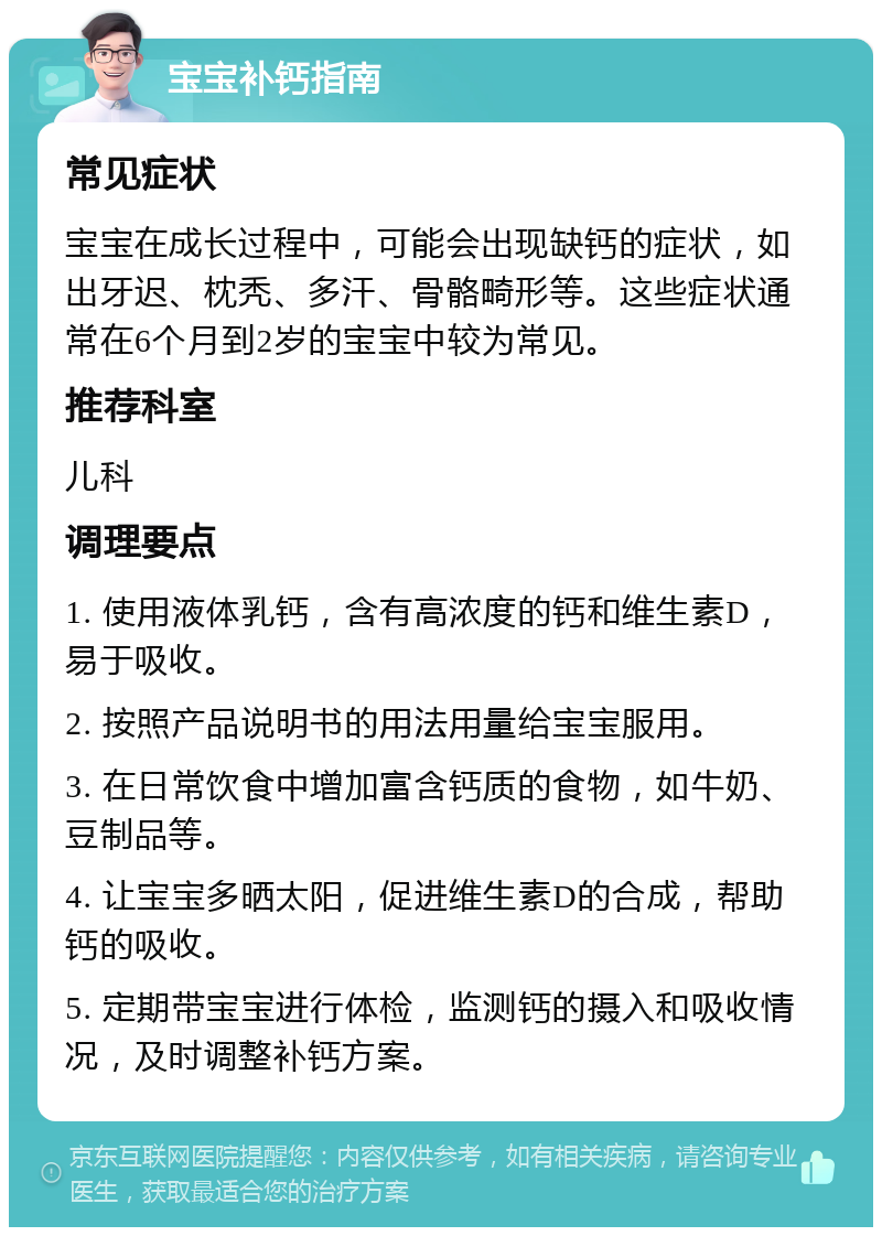 宝宝补钙指南 常见症状 宝宝在成长过程中，可能会出现缺钙的症状，如出牙迟、枕秃、多汗、骨骼畸形等。这些症状通常在6个月到2岁的宝宝中较为常见。 推荐科室 儿科 调理要点 1. 使用液体乳钙，含有高浓度的钙和维生素D，易于吸收。 2. 按照产品说明书的用法用量给宝宝服用。 3. 在日常饮食中增加富含钙质的食物，如牛奶、豆制品等。 4. 让宝宝多晒太阳，促进维生素D的合成，帮助钙的吸收。 5. 定期带宝宝进行体检，监测钙的摄入和吸收情况，及时调整补钙方案。