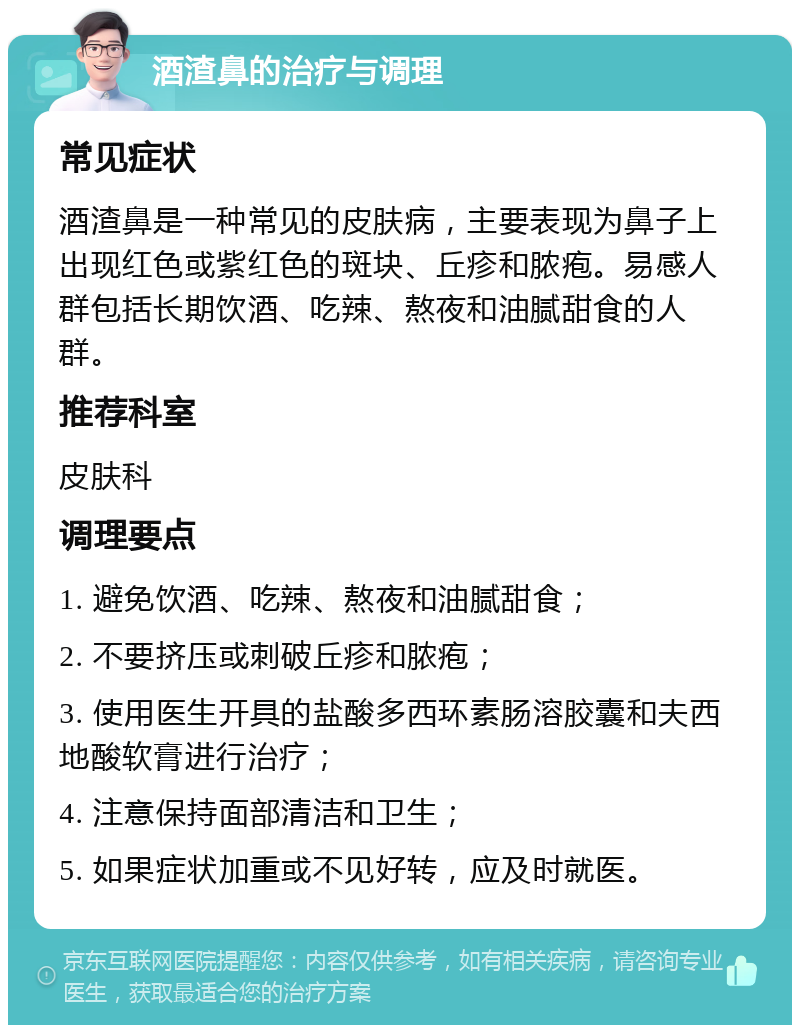 酒渣鼻的治疗与调理 常见症状 酒渣鼻是一种常见的皮肤病，主要表现为鼻子上出现红色或紫红色的斑块、丘疹和脓疱。易感人群包括长期饮酒、吃辣、熬夜和油腻甜食的人群。 推荐科室 皮肤科 调理要点 1. 避免饮酒、吃辣、熬夜和油腻甜食； 2. 不要挤压或刺破丘疹和脓疱； 3. 使用医生开具的盐酸多西环素肠溶胶囊和夫西地酸软膏进行治疗； 4. 注意保持面部清洁和卫生； 5. 如果症状加重或不见好转，应及时就医。