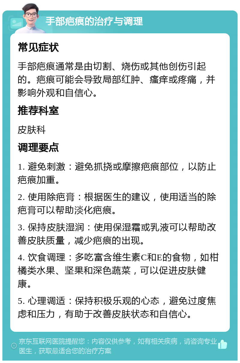 手部疤痕的治疗与调理 常见症状 手部疤痕通常是由切割、烧伤或其他创伤引起的。疤痕可能会导致局部红肿、瘙痒或疼痛，并影响外观和自信心。 推荐科室 皮肤科 调理要点 1. 避免刺激：避免抓挠或摩擦疤痕部位，以防止疤痕加重。 2. 使用除疤膏：根据医生的建议，使用适当的除疤膏可以帮助淡化疤痕。 3. 保持皮肤湿润：使用保湿霜或乳液可以帮助改善皮肤质量，减少疤痕的出现。 4. 饮食调理：多吃富含维生素C和E的食物，如柑橘类水果、坚果和深色蔬菜，可以促进皮肤健康。 5. 心理调适：保持积极乐观的心态，避免过度焦虑和压力，有助于改善皮肤状态和自信心。