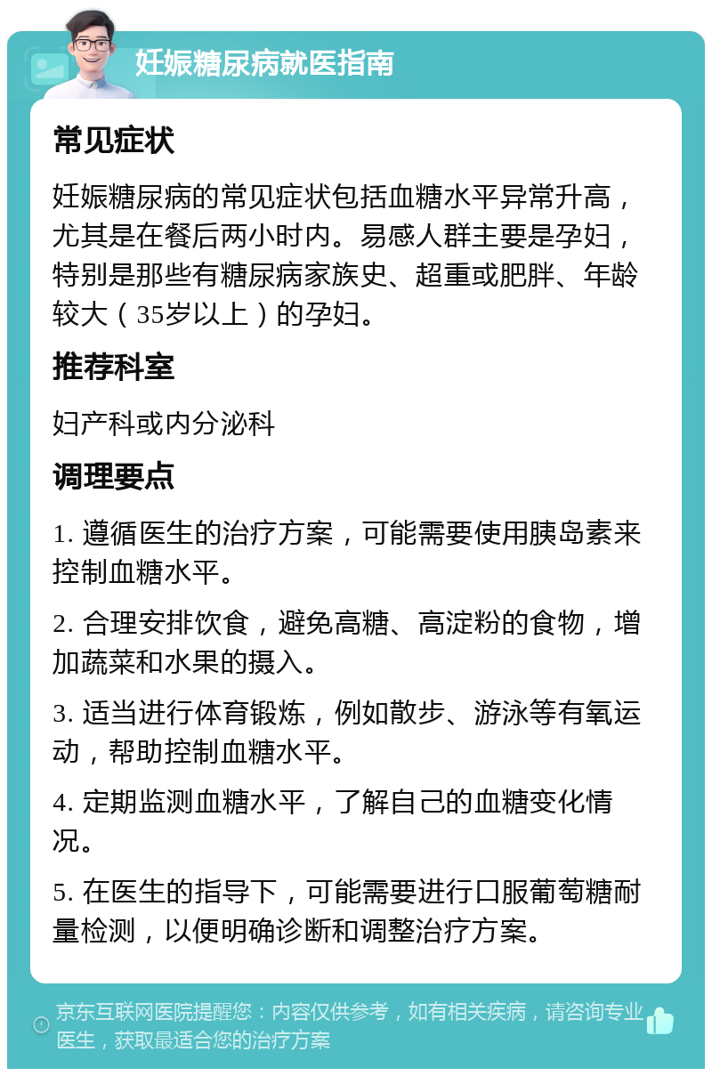 妊娠糖尿病就医指南 常见症状 妊娠糖尿病的常见症状包括血糖水平异常升高，尤其是在餐后两小时内。易感人群主要是孕妇，特别是那些有糖尿病家族史、超重或肥胖、年龄较大（35岁以上）的孕妇。 推荐科室 妇产科或内分泌科 调理要点 1. 遵循医生的治疗方案，可能需要使用胰岛素来控制血糖水平。 2. 合理安排饮食，避免高糖、高淀粉的食物，增加蔬菜和水果的摄入。 3. 适当进行体育锻炼，例如散步、游泳等有氧运动，帮助控制血糖水平。 4. 定期监测血糖水平，了解自己的血糖变化情况。 5. 在医生的指导下，可能需要进行口服葡萄糖耐量检测，以便明确诊断和调整治疗方案。