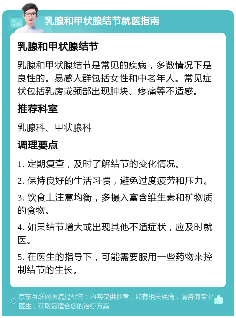 乳腺和甲状腺结节就医指南 乳腺和甲状腺结节 乳腺和甲状腺结节是常见的疾病，多数情况下是良性的。易感人群包括女性和中老年人。常见症状包括乳房或颈部出现肿块、疼痛等不适感。 推荐科室 乳腺科、甲状腺科 调理要点 1. 定期复查，及时了解结节的变化情况。 2. 保持良好的生活习惯，避免过度疲劳和压力。 3. 饮食上注意均衡，多摄入富含维生素和矿物质的食物。 4. 如果结节增大或出现其他不适症状，应及时就医。 5. 在医生的指导下，可能需要服用一些药物来控制结节的生长。