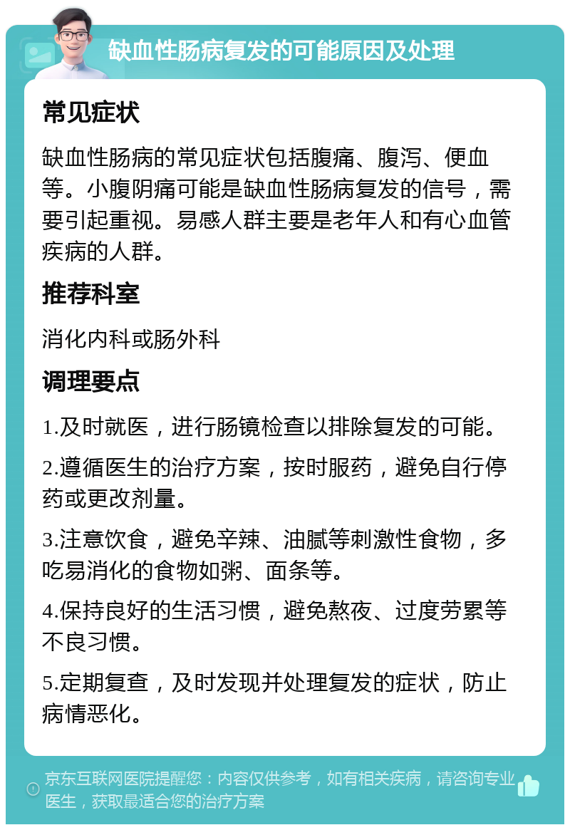 缺血性肠病复发的可能原因及处理 常见症状 缺血性肠病的常见症状包括腹痛、腹泻、便血等。小腹阴痛可能是缺血性肠病复发的信号，需要引起重视。易感人群主要是老年人和有心血管疾病的人群。 推荐科室 消化内科或肠外科 调理要点 1.及时就医，进行肠镜检查以排除复发的可能。 2.遵循医生的治疗方案，按时服药，避免自行停药或更改剂量。 3.注意饮食，避免辛辣、油腻等刺激性食物，多吃易消化的食物如粥、面条等。 4.保持良好的生活习惯，避免熬夜、过度劳累等不良习惯。 5.定期复查，及时发现并处理复发的症状，防止病情恶化。