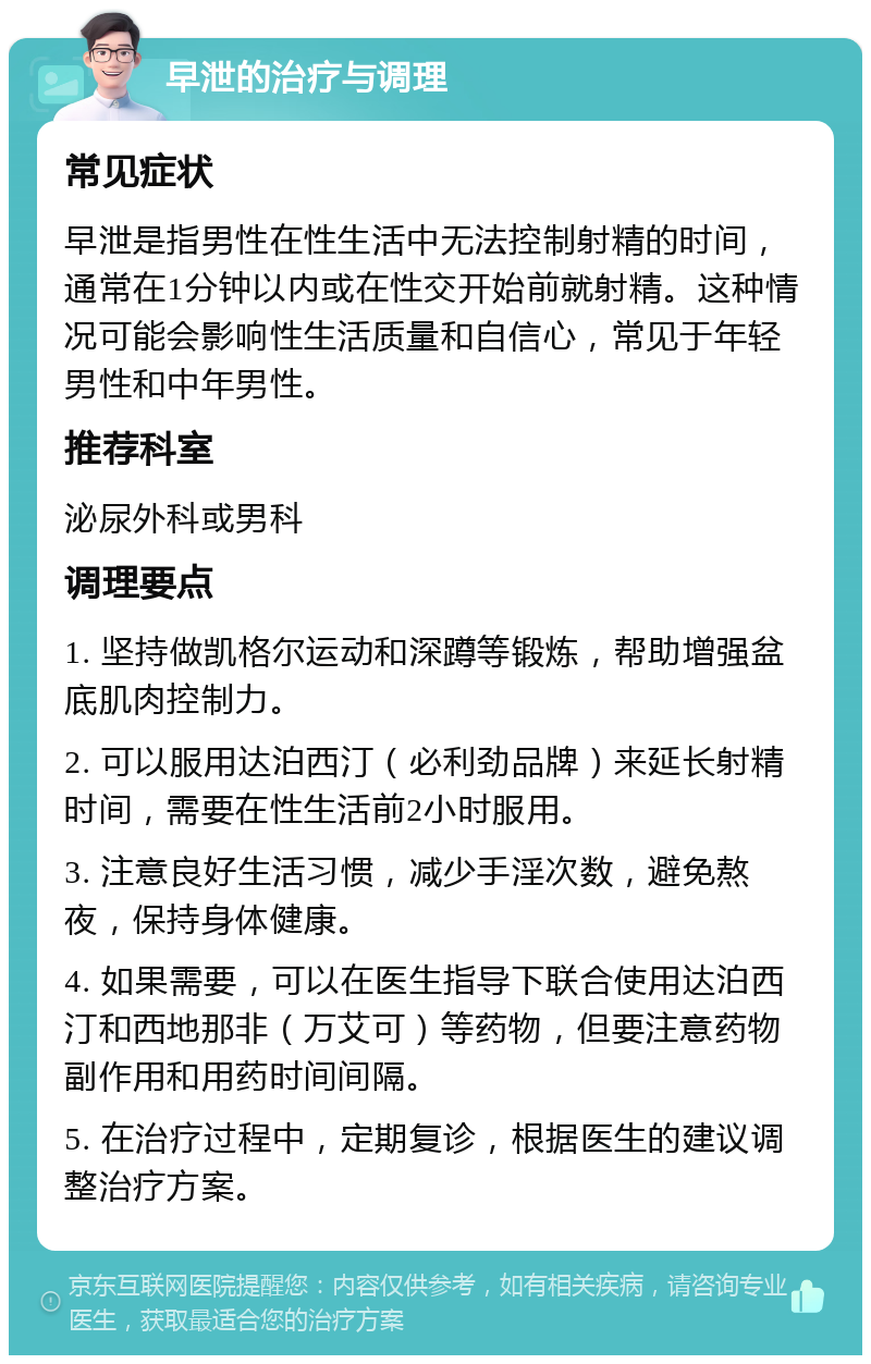 早泄的治疗与调理 常见症状 早泄是指男性在性生活中无法控制射精的时间，通常在1分钟以内或在性交开始前就射精。这种情况可能会影响性生活质量和自信心，常见于年轻男性和中年男性。 推荐科室 泌尿外科或男科 调理要点 1. 坚持做凯格尔运动和深蹲等锻炼，帮助增强盆底肌肉控制力。 2. 可以服用达泊西汀（必利劲品牌）来延长射精时间，需要在性生活前2小时服用。 3. 注意良好生活习惯，减少手淫次数，避免熬夜，保持身体健康。 4. 如果需要，可以在医生指导下联合使用达泊西汀和西地那非（万艾可）等药物，但要注意药物副作用和用药时间间隔。 5. 在治疗过程中，定期复诊，根据医生的建议调整治疗方案。