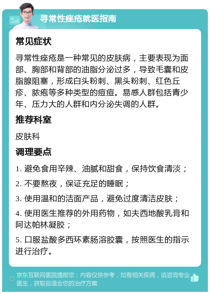 寻常性痤疮就医指南 常见症状 寻常性痤疮是一种常见的皮肤病，主要表现为面部、胸部和背部的油脂分泌过多，导致毛囊和皮脂腺阻塞，形成白头粉刺、黑头粉刺、红色丘疹、脓疱等多种类型的痘痘。易感人群包括青少年、压力大的人群和内分泌失调的人群。 推荐科室 皮肤科 调理要点 1. 避免食用辛辣、油腻和甜食，保持饮食清淡； 2. 不要熬夜，保证充足的睡眠； 3. 使用温和的洁面产品，避免过度清洁皮肤； 4. 使用医生推荐的外用药物，如夫西地酸乳膏和阿达帕林凝胶； 5. 口服盐酸多西环素肠溶胶囊，按照医生的指示进行治疗。