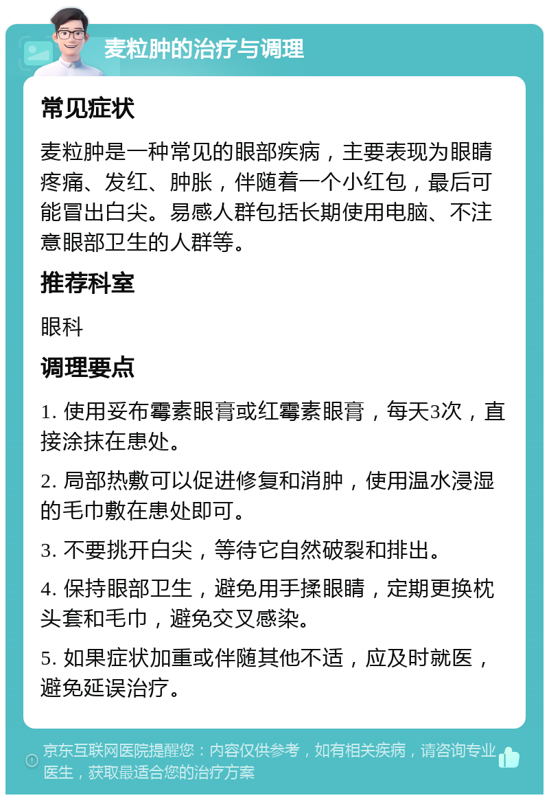 麦粒肿的治疗与调理 常见症状 麦粒肿是一种常见的眼部疾病，主要表现为眼睛疼痛、发红、肿胀，伴随着一个小红包，最后可能冒出白尖。易感人群包括长期使用电脑、不注意眼部卫生的人群等。 推荐科室 眼科 调理要点 1. 使用妥布霉素眼膏或红霉素眼膏，每天3次，直接涂抹在患处。 2. 局部热敷可以促进修复和消肿，使用温水浸湿的毛巾敷在患处即可。 3. 不要挑开白尖，等待它自然破裂和排出。 4. 保持眼部卫生，避免用手揉眼睛，定期更换枕头套和毛巾，避免交叉感染。 5. 如果症状加重或伴随其他不适，应及时就医，避免延误治疗。