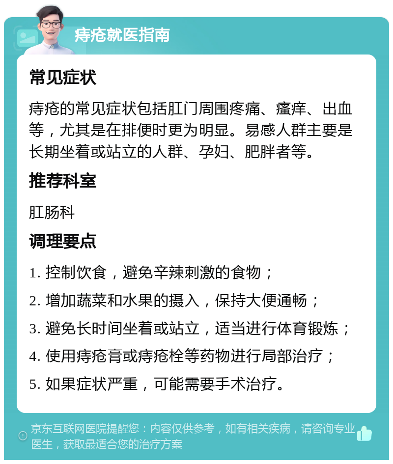 痔疮就医指南 常见症状 痔疮的常见症状包括肛门周围疼痛、瘙痒、出血等，尤其是在排便时更为明显。易感人群主要是长期坐着或站立的人群、孕妇、肥胖者等。 推荐科室 肛肠科 调理要点 1. 控制饮食，避免辛辣刺激的食物； 2. 增加蔬菜和水果的摄入，保持大便通畅； 3. 避免长时间坐着或站立，适当进行体育锻炼； 4. 使用痔疮膏或痔疮栓等药物进行局部治疗； 5. 如果症状严重，可能需要手术治疗。