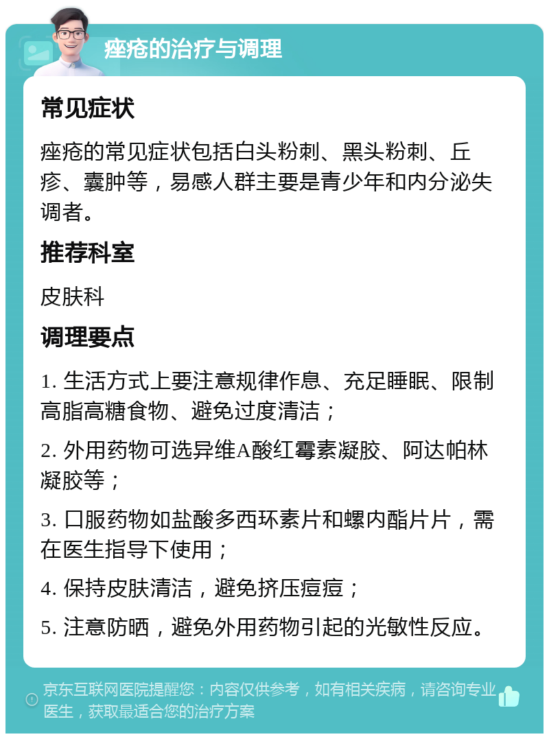 痤疮的治疗与调理 常见症状 痤疮的常见症状包括白头粉刺、黑头粉刺、丘疹、囊肿等，易感人群主要是青少年和内分泌失调者。 推荐科室 皮肤科 调理要点 1. 生活方式上要注意规律作息、充足睡眠、限制高脂高糖食物、避免过度清洁； 2. 外用药物可选异维A酸红霉素凝胶、阿达帕林凝胶等； 3. 口服药物如盐酸多西环素片和螺内酯片片，需在医生指导下使用； 4. 保持皮肤清洁，避免挤压痘痘； 5. 注意防晒，避免外用药物引起的光敏性反应。