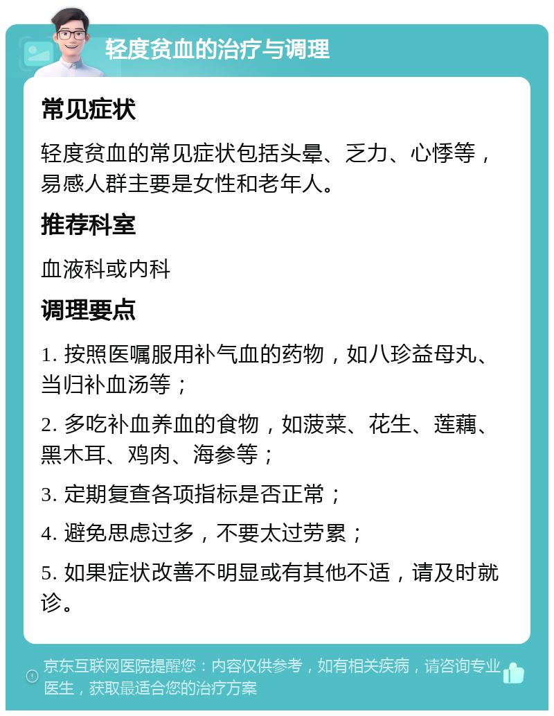 轻度贫血的治疗与调理 常见症状 轻度贫血的常见症状包括头晕、乏力、心悸等，易感人群主要是女性和老年人。 推荐科室 血液科或内科 调理要点 1. 按照医嘱服用补气血的药物，如八珍益母丸、当归补血汤等； 2. 多吃补血养血的食物，如菠菜、花生、莲藕、黑木耳、鸡肉、海参等； 3. 定期复查各项指标是否正常； 4. 避免思虑过多，不要太过劳累； 5. 如果症状改善不明显或有其他不适，请及时就诊。