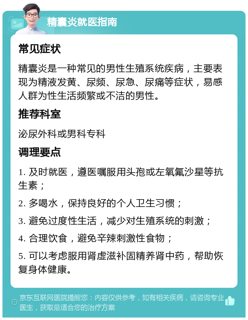 精囊炎就医指南 常见症状 精囊炎是一种常见的男性生殖系统疾病，主要表现为精液发黄、尿频、尿急、尿痛等症状，易感人群为性生活频繁或不洁的男性。 推荐科室 泌尿外科或男科专科 调理要点 1. 及时就医，遵医嘱服用头孢或左氧氟沙星等抗生素； 2. 多喝水，保持良好的个人卫生习惯； 3. 避免过度性生活，减少对生殖系统的刺激； 4. 合理饮食，避免辛辣刺激性食物； 5. 可以考虑服用肾虚滋补固精养肾中药，帮助恢复身体健康。