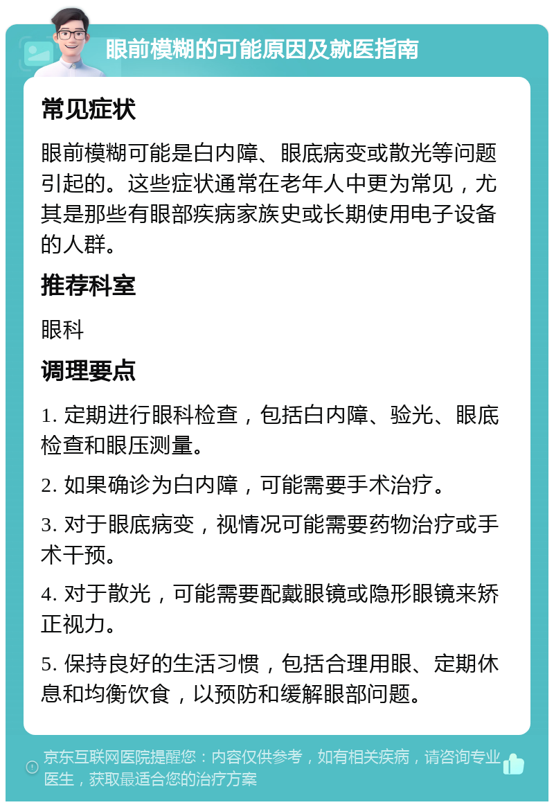 眼前模糊的可能原因及就医指南 常见症状 眼前模糊可能是白内障、眼底病变或散光等问题引起的。这些症状通常在老年人中更为常见，尤其是那些有眼部疾病家族史或长期使用电子设备的人群。 推荐科室 眼科 调理要点 1. 定期进行眼科检查，包括白内障、验光、眼底检查和眼压测量。 2. 如果确诊为白内障，可能需要手术治疗。 3. 对于眼底病变，视情况可能需要药物治疗或手术干预。 4. 对于散光，可能需要配戴眼镜或隐形眼镜来矫正视力。 5. 保持良好的生活习惯，包括合理用眼、定期休息和均衡饮食，以预防和缓解眼部问题。