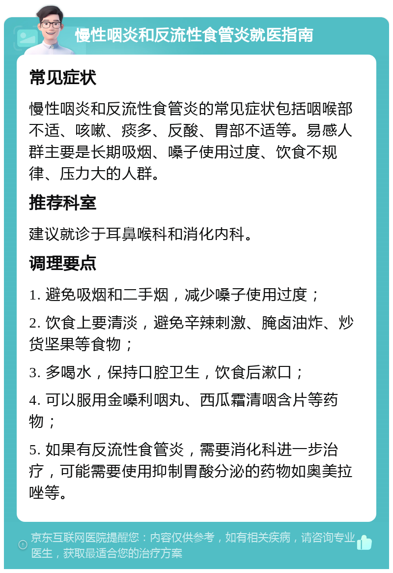 慢性咽炎和反流性食管炎就医指南 常见症状 慢性咽炎和反流性食管炎的常见症状包括咽喉部不适、咳嗽、痰多、反酸、胃部不适等。易感人群主要是长期吸烟、嗓子使用过度、饮食不规律、压力大的人群。 推荐科室 建议就诊于耳鼻喉科和消化内科。 调理要点 1. 避免吸烟和二手烟，减少嗓子使用过度； 2. 饮食上要清淡，避免辛辣刺激、腌卤油炸、炒货坚果等食物； 3. 多喝水，保持口腔卫生，饮食后漱口； 4. 可以服用金嗓利咽丸、西瓜霜清咽含片等药物； 5. 如果有反流性食管炎，需要消化科进一步治疗，可能需要使用抑制胃酸分泌的药物如奥美拉唑等。